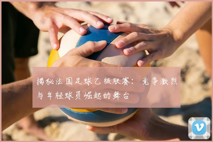 揭秘法国足球乙级联赛：竞争激烈与年轻球员崛起的舞台